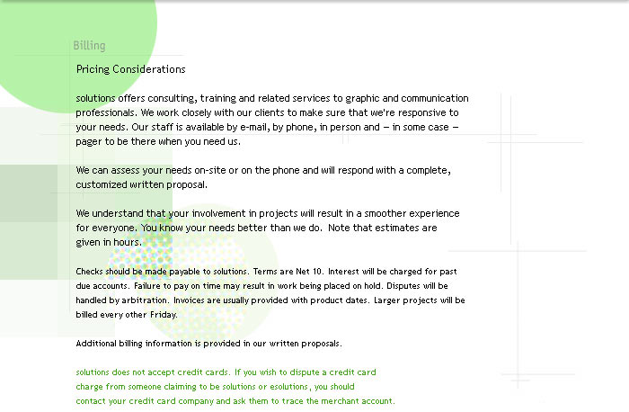 Billing 

Pricing Considerations

solutions offers consulting, training and related services to graphic and communication professionals. We work closely with our clients to make sure that we're responsive to your needs. Our staff is available by e-mail, by phone, in person and  in some case  pager to be there when you need us. 

We can assess your needs on-site or on the phone and will respond with a complete,
customized written proposal.

We understand that your involvement in projects will result in a smoother experience for everyone. You know your needs better than we do.  Note that estimates are 
given in hours. 

Checks should be made payable to solutions. Terms are Net 10. Interest will be charged for past due accounts. Failure to pay on time may result in work being placed on hold. Disputes will be handled by arbitration. Invoices are usually provided with product dates. Larger projects will be billed every other Friday.

Additional billing information is provided in our written proposals.
                                                    
solutions does not accept credit cards. If you wish to dispute a credit card 
charge from someone claiming to be solutions or esolutions, you should 
contact your credit card company and ask them to trace the merchant account.
