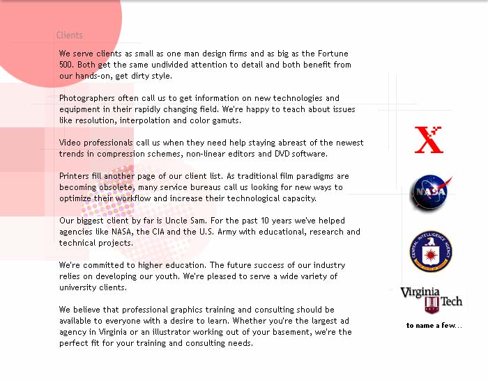 Clients.

We serve clients as small as one man design firms and as big as the Fortune 500. Both get the same undivided attention to detail and both benefit from our hands-on, get dirty style. 

Photographers often call us to get information on new technologies and equipment in their rapidly changing field. We're happy to teach about issues like resolution, interpolation and color gamuts.

Video professionals call us when they need help staying abreast of the newest trends in compression schemes, codecs, and non-linear editors.

Printers fill another page of our client list. As traditional film paradigms are becoming obsolete, many service bureaus call us looking for new ways to optimize their workflow and increase their technological capacity. 

Our biggest client by far is Uncle Sam. For the past 10 years we've helped agencies like NASA, the CIA and the U.S. Army with educational, research and technical projects.

We're committed to higher education. The future success of our industry relies on developing our youth. We're pleased to serve a wide variety of university clients.

We believe that professional graphics training and consulting should be available to everyone with a desire to learn. Whether you're the largest ad agency in Virginia or an illustrator working out of your basement, we're the perfect fit for your training and consulting needs.
