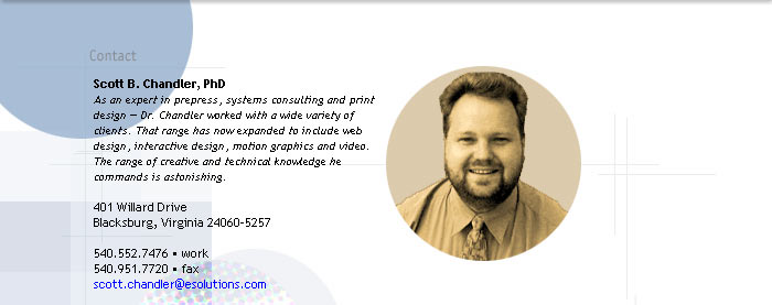 Scott B. Chandler, PhD
As an expert in prepress, systems consulting and print 
design � Dr. Chandler worked with a wide variety of 
clients. That range has now expanded to include web 
design, interactive design, motion graphics and video. 
The range of creative and technical knowledge he 
commands is astonishing.

401 Willard Drive
Blacksburg, VA 24060-5257