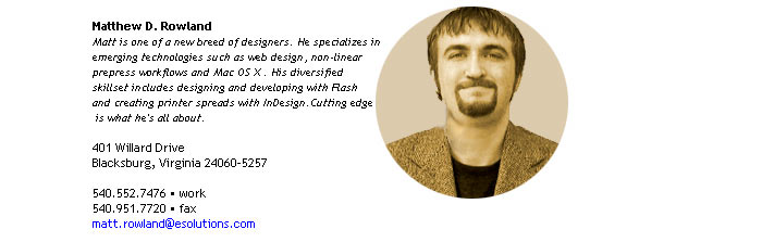 Matthew D. Rowland
Matt is one of a new breed of designers. He specializes in 
emerging technologies such as web design, non-linear 
prepress workflows and Mac OS X . His diversified 
skillset includes designing and developing with Flash
and creating printer spreads with InDesign.Cutting edge
 is what he's all about.

401 Willard Drive
Blacksburg, VA 24060-5257