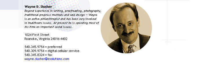 Wayne D. Slusher
Beyond experience in writing, proofreading, photography, 
traditional prepress methods and web design -- Wayne 
is an active philanthropist and has been very involved
in healthcare issues. At present he is spending most of 
his time on important social issues.

1024 First Street
Roanoke, Virginia 24016-4402