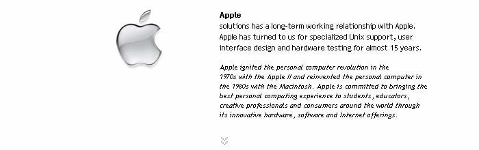 Apple
Relationship: solutions has a long-term working relationship with Apple. Apple has turned to us for specialized Unix support, user interface design and hardware testing for almost 15 years.

Apple ignited the personal computer revolution in the 
1970s with the Apple II and reinvented the personal computer in the 1980s with the Macintosh. Apple is committed to bringing the best personal computing experience to students, educators, creative professionals and consumers around the world through its innovative hardware, software and Internet offerings.