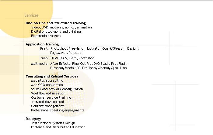 Services

One on one and structured training
* Training: video, DVD, motion graphics, animation
* Training: digital photography and printing
[half space]
* Application Training - Print:
(FreeHand, Illustrator, Photoshop, QuarkXPress, PageMaker, InDesign, Acrobat)
* Application Training - Web:
(HTML, CCS, Flash, Photoshop)
* Application Training - Multimedia:
(After Effects, Final Cut Pro, DVD Studio Pro, Flash, Director, Media 100, Pro Tools, Cleaner, QuickTime)

Consulting and related services
* Macintosh consulting
* Mac OS X Conversion
* Server and Network Configuration
* Workflow optimization
* Customer Service Training (ie, accepting digital files)
* Intranet development
* Content management
* Professional Speaking Engagements

Pedagogy
* Instructional Systems Design 
* Distance and Distributed Education