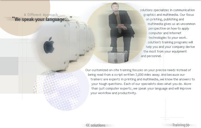 A Different Approach. We speak your language.

solutions specializes in communication graphics and multimedia. Our focus on printing, publishing and multimedia gives us an uncommon perspective on how to apply computer and internet technologies to your work. solution's training programs will help you and your company derive the most from your equipment and personnel.

Our customized on-site training focuses on your exact needs instead of being read from a script written 3,000 miles away. And because our trainers are experts in printing and multimedia, we know the answers to your tough questions. Each of our experts does what you do. More than just computer experts, we speak your language and will improve your workflow and productivity.
