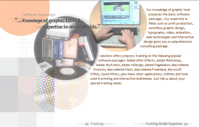 Software Knowledge

Our knowledge of graphic tools surpasses the basic software  packages. Our expertise in  fields such as print production,  workflow, graphic design, typography, video, animation,  web technologies and interactive design gives you a comprehensive  consulting package.

solutions offers prepress training on the following popular  software packages: Adobe After Effects, Adobe Photoshop,  Adobe Illustrator, Adobe InDesign, Adobe PageMaker, MacroMedia Director, MacroMedia Flash, MacroMedia FreeHand, Microsoft  Office, QuarkXPress, plus many other applications, utilities and tools  used in printing and interactive multimedia. Just tell us about your  special training needs.
