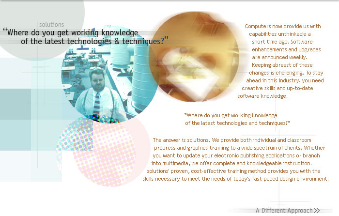 Computers now provide us with capabilities unthinkable a short time ago. Software enhancements and upgrades are announced weekly. Keeping abreast of these changes is challenging. To stay ahead in this industry, you need creative skills and up-to-date software knowledge.
 
Where do you get working knowledge  of the latest technologies and techniques?   

The answer is solutions. We provide both individual and classroom prepress and graphics training to a wide spectrum of clients. Whether you want to update your electronic publishing applications or branch into multimedia, we offer complete and knowledgeable instruction. solutions' proven, cost-effective training method provides you with the skills necessary to meet the needs of today's fast-paced design environment.